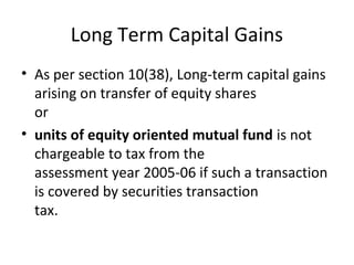 Long Term Capital Gains
• As per section 10(38), Long-term capital gains
arising on transfer of equity shares
or
• units of equity oriented mutual fund is not
chargeable to tax from the
assessment year 2005-06 if such a transaction
is covered by securities transaction
tax.
 
