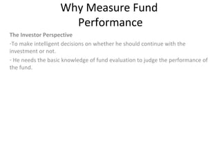Why Measure Fund
Performance
The Investor Perspective
-To make intelligent decisions on whether he should continue with the
investment or not.
- He needs the basic knowledge of fund evaluation to judge the performance of
the fund.
 