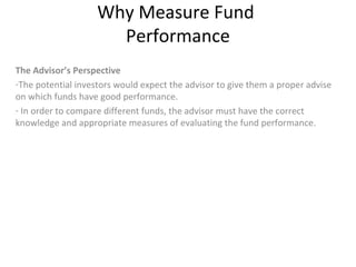 Why Measure Fund
Performance
The Advisor’s Perspective
-The potential investors would expect the advisor to give them a proper advise
on which funds have good performance.
- In order to compare different funds, the advisor must have the correct
knowledge and appropriate measures of evaluating the fund performance.
 