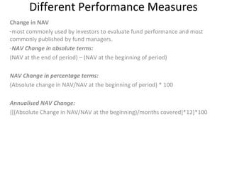 Different Performance Measures
Change in NAV
-most commonly used by investors to evaluate fund performance and most
commonly published by fund managers.
-NAV Change in absolute terms:
(NAV at the end of period) – (NAV at the beginning of period)
NAV Change in percentage terms:
(Absolute change in NAV/NAV at the beginning of period) * 100
Annualised NAV Change:
{[(Absolute Change in NAV/NAV at the beginning)/months covered]*12}*100
 
