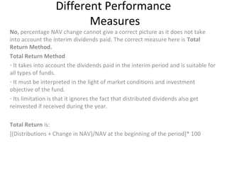 Different Performance
Measures
No, percentage NAV change cannot give a correct picture as it does not take
into account the interim dividends paid. The correct measure here is Total
Return Method.
Total Return Method
- It takes into account the dividends paid in the interim period and is suitable for
all types of funds.
- It must be interpreted in the light of market conditions and investment
objective of the fund.
- Its limitation is that it ignores the fact that distributed dividends also get
reinvested if received during the year.
Total Return is:
[(Distributions + Change in NAV)/NAV at the beginning of the period]* 100
 