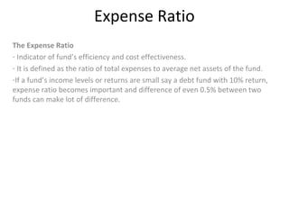 Expense Ratio
The Expense Ratio
- Indicator of fund’s efficiency and cost effectiveness.
- It is defined as the ratio of total expenses to average net assets of the fund.
-If a fund’s income levels or returns are small say a debt fund with 10% return,
expense ratio becomes important and difference of even 0.5% between two
funds can make lot of difference.
 