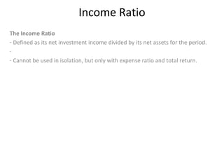 Income Ratio
The Income Ratio
- Defined as its net investment income divided by its net assets for the period.
-
- Cannot be used in isolation, but only with expense ratio and total return.
 
