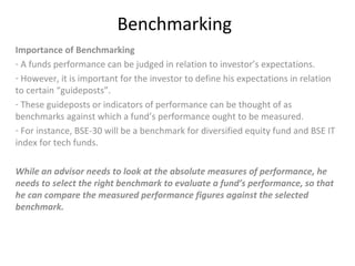Benchmarking
Importance of Benchmarking
- A funds performance can be judged in relation to investor’s expectations.
- However, it is important for the investor to define his expectations in relation
to certain “guideposts”.
- These guideposts or indicators of performance can be thought of as
benchmarks against which a fund’s performance ought to be measured.
- For instance, BSE-30 will be a benchmark for diversified equity fund and BSE IT
index for tech funds.
While an advisor needs to look at the absolute measures of performance, he
needs to select the right benchmark to evaluate a fund’s performance, so that
he can compare the measured performance figures against the selected
benchmark.
 