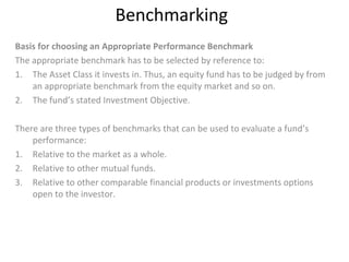 Benchmarking
Basis for choosing an Appropriate Performance Benchmark
The appropriate benchmark has to be selected by reference to:
1. The Asset Class it invests in. Thus, an equity fund has to be judged by from
an appropriate benchmark from the equity market and so on.
2. The fund’s stated Investment Objective.
There are three types of benchmarks that can be used to evaluate a fund’s
performance:
1. Relative to the market as a whole.
2. Relative to other mutual funds.
3. Relative to other comparable financial products or investments options
open to the investor.
 