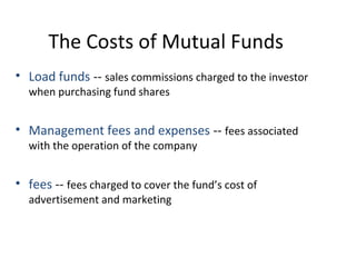 The Costs of Mutual Funds
• Load funds -- sales commissions charged to the investor
when purchasing fund shares
• Management fees and expenses -- fees associated
with the operation of the company
• fees -- fees charged to cover the fund’s cost of
advertisement and marketing
 