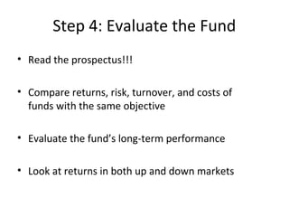 Step 4: Evaluate the Fund
• Read the prospectus!!!
• Compare returns, risk, turnover, and costs of
funds with the same objective
• Evaluate the fund’s long-term performance
• Look at returns in both up and down markets
 