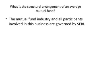 What is the structural arrangement of an average
mutual fund?
• The mutual fund industry and all participants
involved in this business are governed by SEBI.
 