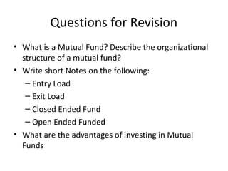 Questions for Revision
• What is a Mutual Fund? Describe the organizational
structure of a mutual fund?
• Write short Notes on the following:
– Entry Load
– Exit Load
– Closed Ended Fund
– Open Ended Funded
• What are the advantages of investing in Mutual
Funds
 