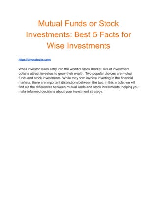 Mutual Funds or Stock
Investments: Best 5 Facts for
Wise Investments
https://pivotstocks.com/
When investor takes entry into the world of stock market, lots of investment
options attract investors to grow their wealth. Two popular choices are mutual
funds and stock investments. While they both involve investing in the financial
markets, there are important distinctions between the two. In this article, we will
find out the differences between mutual funds and stock investments, helping you
make informed decisions about your investment strategy.
 