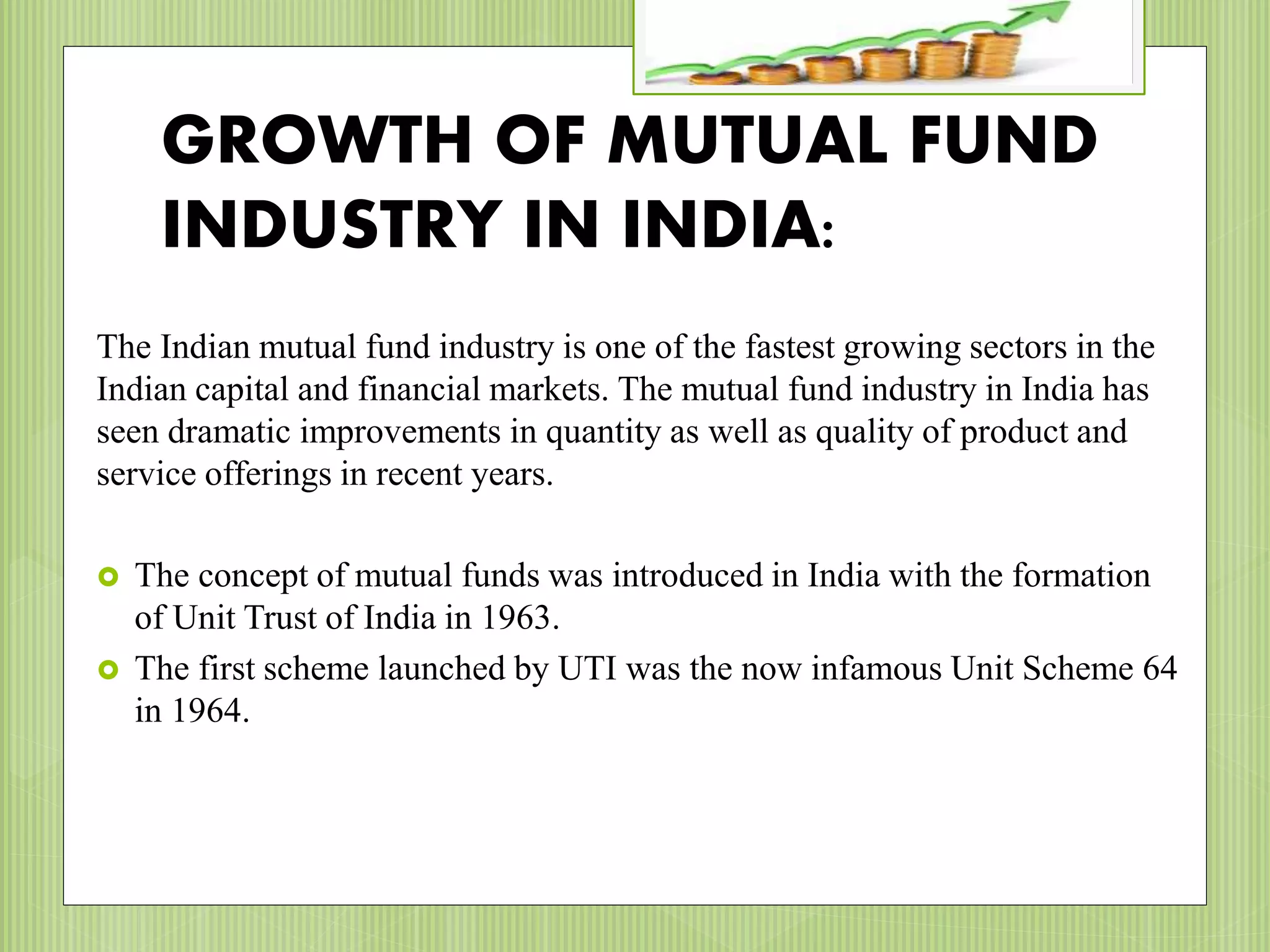 GROWTH OF MUTUAL FUND
INDUSTRY IN INDIA:
The Indian mutual fund industry is one of the fastest growing sectors in the
Indian capital and financial markets. The mutual fund industry in India has
seen dramatic improvements in quantity as well as quality of product and
service offerings in recent years.
 The concept of mutual funds was introduced in India with the formation
of Unit Trust of India in 1963.
 The first scheme launched by UTI was the now infamous Unit Scheme 64
in 1964.
 