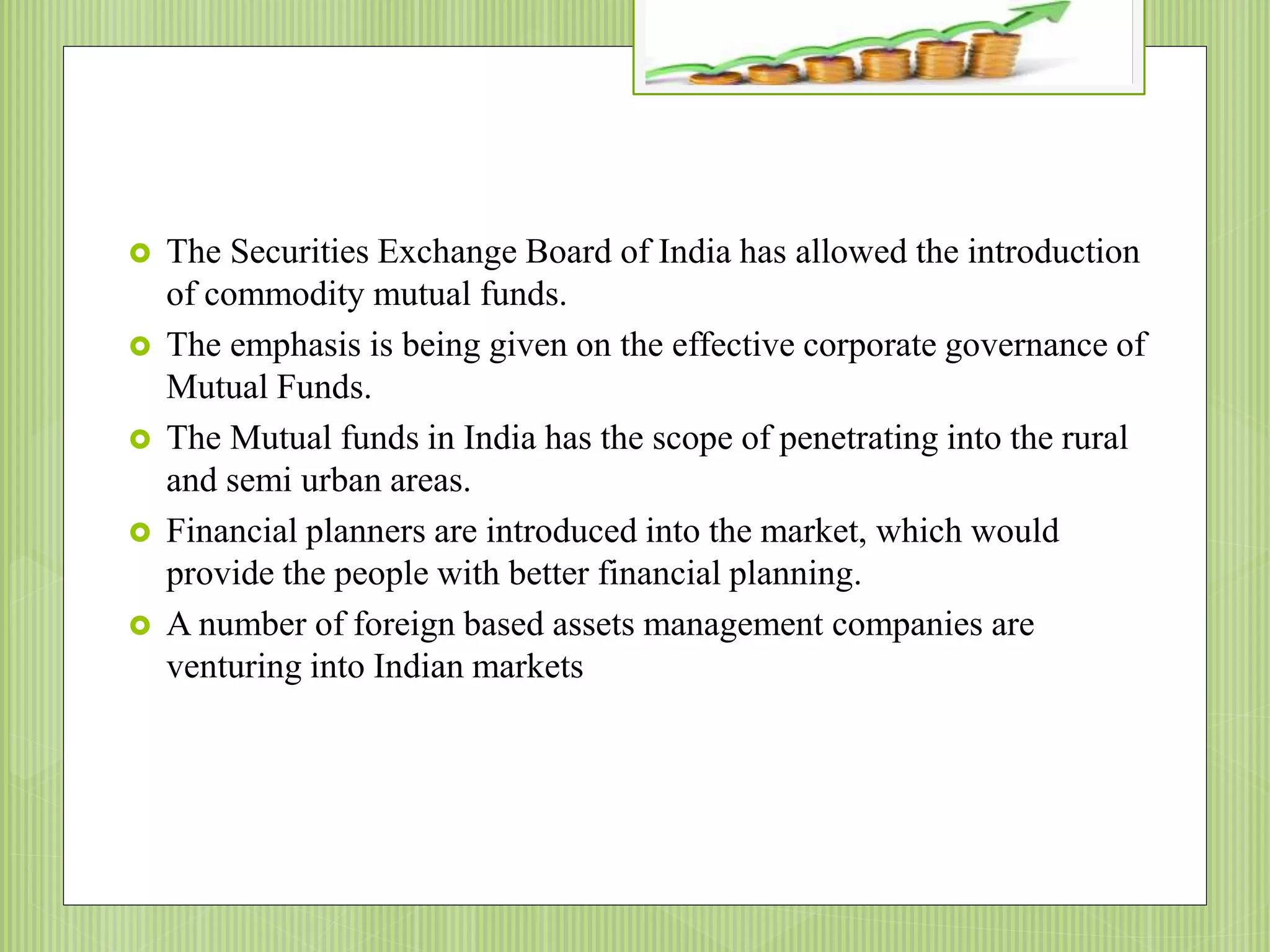 The Securities Exchange Board of India has allowed the introduction
of commodity mutual funds.
 The emphasis is being given on the effective corporate governance of
Mutual Funds.
 The Mutual funds in India has the scope of penetrating into the rural
and semi urban areas.
 Financial planners are introduced into the market, which would
provide the people with better financial planning.
 A number of foreign based assets management companies are
venturing into Indian markets
 