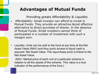 Advantages of Mutual Funds
Providing greats Affordability & Liquidity
• Affordability: Small investor can afford to invest in
Mutual Funds. They provide an attractive &cost effective
alternative to direct purchase of shares. In the absence
of Mutual Funds. Small investors cannot think of
participated in a number of investment with such a
meagre sum.
• Liquidity: Units can be sold to the fund at any time at the Net
Asset Value (NAV) and thus quick access to liquid cash is
assured. Net Asset Value: The repurchase price is linked to the
Net Asset Value.
(NAV: Market price of each unit of a particular scheme in
relation to all the assets of the scheme. This value is a true
indicator of the performance of the fund.)
 