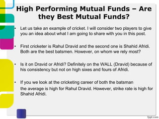 High Performing Mutual Funds – Are
they Best Mutual Funds?
• Let us take an example of cricket. I will consider two players to give
you an idea about what I am going to share with you in this post.
• First cricketer is Rahul Dravid and the second one is Shahid Afridi.
Both are the best batsmen. However, on whom we rely most?
• Is it on Dravid or Afridi? Definitely on the WALL (Dravid) because of
his consistency but not on high sixes and fours of Afridi.
• If you we look at the cricketing career of both the batsman
the average is high for Rahul Dravid. However, strike rate is high for
Shahid Afridi.
 