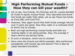 High Performing Mutual Funds –
How they can kill your wealth?
• Let us say, two friends, Mr.Chinmay and Mr. Loukik decided
to invest in equity mutual funds. They searched and found
two funds are really high rated. Let us say these two funds
as Fund ABC and Fund XYZ.
• However, they again found that both funds average returns
over 5 years are same. Now they really in a confused mind
of which one to choose.
• Both are high performing mutual funds and both are
ranking highly in all rating portals. Also, the average 5
years returns are almost same.
• In such a situation, which one to choose?
• Here come the Dravid and Afridi example. Who performed
consistently with lowest ups and downs? This is also be
called Standard Deviation.
 