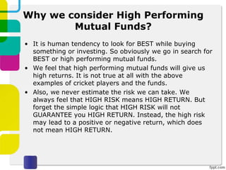 Why we consider High Performing
Mutual Funds?
• It is human tendency to look for BEST while buying
something or investing. So obviously we go in search for
BEST or high performing mutual funds.
• We feel that high performing mutual funds will give us
high returns. It is not true at all with the above
examples of cricket players and the funds.
• Also, we never estimate the risk we can take. We
always feel that HIGH RISK means HIGH RETURN. But
forget the simple logic that HIGH RISK will not
GUARANTEE you HIGH RETURN. Instead, the high risk
may lead to a positive or negative return, which does
not mean HIGH RETURN.
 