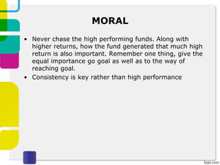 MORAL
• Never chase the high performing funds. Along with
higher returns, how the fund generated that much high
return is also important. Remember one thing, give the
equal importance go goal as well as to the way of
reaching goal.
• Consistency is key rather than high performance
 