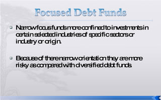 Narrow focus funds more confined to investments in certain selected industries of specific sectors or industry or origin. Because of there narrow orientation they are more risky as compared with diversified debt funds. 