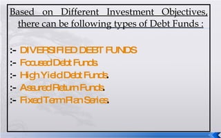 Based on Different Investment Objectives, there can be following types of Debt Funds : :-  DIVERSIFIED DEBT FUNDS :-  Focused Debt Funds. :-  High Yield Debt Funds . :-  Assured Return Funds . :-  Fixed Term Plan Series . 