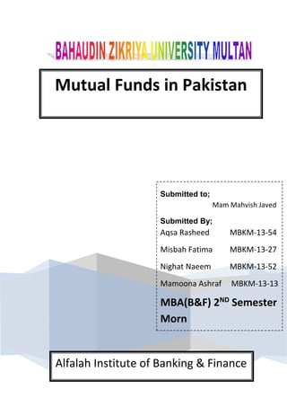 Mutual Funds in Pakistan
Submitted to;
Mam Mahvish Javed
Submitted By;
Aqsa Rasheed MBKM-13-54
Misbah Fatima MBKM-13-27
Nighat Naeem MBKM-13-52
Mamoona Ashraf MBKM-13-13
MBA(B&F) 2ND
Semester
Morn
Alfalah Institute of Banking & Finance
 