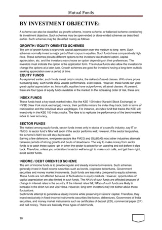 Mutual Funds
10
BY INVESTMENT OBJECTIVE:
A scheme can also be classified as growth scheme, income scheme, or balanced scheme considering
its investment objective. Such schemes may be open-ended or close-ended schemes as described
earlier. Such schemes may be classified mainly as follows:
GROWTH / EQUITY ORIENTED SCHEMES
The aim of growth funds is to provide capital appreciation over the medium to long- term. Such
schemes normally invest a major part of their corpus in equities. Such funds have comparatively high
risks. These schemes provide different options to the investors like dividend option, capital
appreciation, etc. and the investors may choose an option depending on their preferences. The
investors must indicate the option in the application form. The mutual funds also allow the investors to
change the options at a later date. Growth schemes are good for investors having a long-term outlook
seeking appreciation over a period of time.
EQUITY FUNDS
As explained earlier, such funds invest only in stocks, the riskiest of asset classes. With share prices
fluctuating daily, such funds show volatile performance, even losses. However, these funds can yield
great capital appreciation as, historically, equities have outperformed all asset classes. At present,
there are four types of equity funds available in the market. In the increasing order of risk, these are:
INDEX FUNDS
These funds track a key stock market index, like the KSE 100 index (Karachi Stock Exchange) or
NYSE (New York stock exchange). Hence, their portfolio mirrors the index they track, both in terms of
composition and the individual stock weightages. For instance, an index fund that tracks the KSE will
invest only in the KSE 100 index stocks. The idea is to replicate the performance of the benchmarked
index to near accuracy.
SECTOR FUNDS
The riskiest among equity funds, sector funds invest only in stocks of a specific industry, say IT or
FMCG. A sector fund’s NAV will zoom if the sector performs well; however, if the sector languishes,
the scheme’s NAV too will stay depressed.
Barring a few defensive, evergreen sectors like FMCG and OIL&GAS most other industries alternate
between periods of strong growth and bouts of slowdowns. The way to make money from sector
funds is to catch these cycles–get in when the sector is poised for an upswing and exit before it slips
back. Therefore, unless you understand a sector well enough to make such calls, and get them right,
avoid sector funds.
INCOME / DEBT ORIENTED SCHEME
The aim of income funds is to provide regular and steady income to investors. Such schemes
generally invest in fixed income securities such as bonds, corporate debentures, Government
securities and money market instruments. Such funds are less risky compared to equity schemes.
These funds are not affected because of fluctuations in equity markets. However, opportunities of
capital appreciation are also limited in such funds. The NAVs of such funds are affected because of
change in interest rates in the country. If the interest rates fall, NAVs of such funds are likely to
increase in the short run and vice versa. However, long term investors may not bother about these
fluctuations.
Such funds attempt to generate a steady income while preserving investors’ capital. Therefore, they
invest exclusively in fixed-income instruments securities like bonds, debentures, Government of India
securities, and money market instruments such as certificates of deposit (CD), commercial paper (CP)
and call money. There are basically three types of debt funds.
 