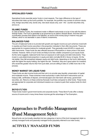 Mutual Funds
11
SPECIALIZED FUNDS
Specialized funds resemble sector funds in most respects. The major difference is the type of
securities that make up the fund's portfolio. For example, the portfolio may consist of common stocks
only, foreign securities only, bonds only, new stock issues only, over - the - counter securities only,
and so on.
ISLAMIC FUNDS
In case of Islamic Funds, the investment made in different instruments is to be in line with the Islamic
Shairah Rules. The Fund is generally to be governed by an Islamic Shariah Board. And then there is
a purification process that needs to be followed, as some of the money lying in reserve may gain
interest, which is not desirable in case of Islamic investments.
BALANCED FUND
The aim of balanced funds is to provide both growth and regular income as such schemes invest both
in equities and fixed income securities in the proportion indicated in their offer documents. These are
appropriate for investors looking for moderate growth. They generally invest 40-60% in equity and
debt instruments. These funds are also affected because of fluctuations in share prices in the stock
markets. However, NAVs of such funds are likely to be less volatile compared to pure equity funds.
As the name suggests, balanced funds have an exposure to both equity and debt instruments. They
invest in a pre-determined proportion in equity and debt–normally 60:40 in favour of equity. On the
risk ladder, they fall somewhere between equity and debt funds, depending on the fund’s debt-equity
spilt–the higher the equity holding, the higher the risk. Therefore, they are a good option for investors
who would like greater returns than from pure debt, and are willing to take on a little more risk in the
process.
MONEY MARKET OR LIQUID FUND
These funds are also income funds and their aim is to provide easy liquidity, preservation of capital
and moderate income. These schemes invest exclusively in safer short-term instruments such as
treasury bills, certificates of deposit, commercial paper and inter-bank call money, government
securities, etc. Returns on these schemes fluctuate much less compared to other funds. These funds
are appropriate for corporate and individual investors as a means to park their surplus funds for short
periods.
BOND FUNDS
These funds invest in government bonds and corporate bonds. These Bond Funds offer a steady
source of income and in many times these incomes get the advantage of Tax Exemption.
Approaches to Portfolio Management
(Fund Management Style):
Mutual funds can be broadly classified into two categories in terms of the fund management style i.e.
actively managed funds and passively managed funds (popularly referred to as index funds).
ACTIVELY MANAGED FUNDS
 