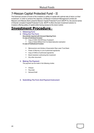 Mutual Funds
20
7-Meezan Capital Protected Fund - II
The foremost concern of most of the investors is safety of capital with optimal rate of return on their
investment. In order to achieve this objective, Al Meezan Investment Management Limited (Al
Meezan) and Meezan Bank presents Meezan Capital Protected Fund-II (MCPF-II), the second series
of Shariah compliant Capital Protected Funds. MCPF-II offers the best investment solution to
investors offering safety of capital while having access to the stock market.
Investment Procedure:-
1. Obtaining Form
2. Filling Out The Form
Documents required with Account Opening Form
In case of Individual Investor:
 Copy of CNIC/ NICOP/Copy of passport
 Copy of Zakat Affidavit form for Zakat deduction exemption
In case of Institutional Investor:
 Memorandum and Articles of Association/ Bye Laws/ Trust Deed.
 Power of Attorney or List of authorized signatories
 Copy of CNICs of authorized signatories
 Board resolution authorizing the investment
 Any other document
3. Making The Payment
The payment can be made in the following modes:
 Cheque
 Pay-order
 Demand Draft
4. Submitting The Form And Payment Instrument
 