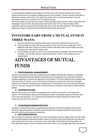 Mutual Funds
4
in various options available to the people, the money acts as the driver for growth of the country.
Indian financial scene too presents multiple avenues to the investors. Though certainly not the best or
deepest of markets in the world, it has ignited the growth rate in mutual fund industry to provide
reasonable options for an ordinary man to invest his savings.
Investment goals vary from person to person. While somebody wants security, others might give more
weightage to returns alone. Somebody else might want to plan for his child’s education while
somebody might be saving for the proverbial rainy day or even life after retirement. With objectives
defying any range, it is obvious that the products required will vary as well.
INVESTORS EARN FROM A MUTUAL FUND IN
THREE WAYS:
1. Income is earned from dividends declared by mutual fund schemes from time to time.
2. If the fund sells securities that have increased in price, the fund has a capital gain. This is
reflected in the price of each unit. When investors sell these units at prices higher than their
purchase price, they stand to make a gain.
3. If fund holdings increase in price but are not sold by the fund manager, the fund's unit price
increases. You can then sell your mutual fund units for a profit. This is tantamount to a
valuation gain.
ADVANTAGES OF MUTUAL
FUNDS
1. PROFESSIONAL MANAGEMENT
Mutual Funds provide the services of experienced and skilled professionals, backed by a dedicated
investment research team that analyses the performance and prospects of companies and selects
suitable investments to achieve the objectives of the scheme. This risk of default by any company that
one has chosen to invest in, can be minimized by investing in mutual funds as the fund managers
analyze the companies’ financials more minutely than an individual can do as they have the expertise
to do so. They can manage the maturity of their portfolio by investing in instruments of varied maturity
profiles.
2. DIVERSIFICATION
Mutual Funds invest in a number of companies across a broad cross-section of industries and
sectors. This diversification reduces the risk because seldom do all stocks decline at the same time
and in the same proportion. You achieve this diversification through a Mutual Fund with far less
money than you can do on your own.
3. CONVENIENTADMINISTRATION
Investing in a Mutual Fund reduces paperwork and helps you avoid many problems such as bad
deliveries, delayed payments and follow up with brokers and companies. Mutual Funds save your
time and make investing easy and convenient.
4. RETURNPOTENTIAL
Over a medium to long-term, Mutual Funds have the potential to provide a higher return as they invest
in a diversified basket of selected securities. Apart from liquidity, these funds have also provided very
good post-tax returns on year to year basis. Even historically, we find that some of the debt funds
have generated superior returns at relatively low level of risks. On an average debt funds have posted
 
