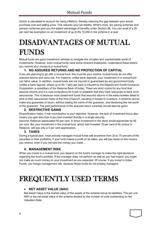 Mutual Funds
6
(which is calculated to account for rising inflation), thereby reducing the gap between your actual
purchase cost and selling price. This reduces your tax liability. What’s more, tax-saving schemes and
pension schemes give you the added advantage of benefits under Section 88. You can avail of a 20
per cent tax exemption on an investment of up to Rs 10,000 in the scheme in a year
DISADVANTAGES OF MUTUAL
FUNDS
Mutual funds are good investment vehicles to navigate the complex and unpredictable world of
investments. However, even mutual funds have some inherent drawbacks. Understand these before
you commit your money to a mutual fund.
1. NO ASSURED RETURNS AND NO PROTECTION OF CAPITAL
If you are planning to go with a mutual fund, this must be your mantra: mutual funds do not offer
assured returns and carry risk. For instance, unlike bank deposits, your investment in a mutual fund
can fall in value. In addition, mutual funds are not insured or guaranteed by any government body
(unlike a bank deposit, where up to Rs 1 lakh per bank is insured by the Deposit and Credit Insurance
Corporation, a subsidiary of the Reserve Bank of India). There are strict norms for any fund that
assures returns and it is now compulsory for funds to establish that they have resources to back such
assurances. This is because most closed-end funds that assured returns in the early-nineties failed to
stick to their assurances made at the time of launch, resulting in losses to investors. A scheme cannot
make any guarantee of return, without stating the name of the guarantor, and disclosing the net worth
of the guarantor. The past performance of the assured return schemes should also be given.
2. RESTRICTIVE GAINS
Diversification helps, if risk minimization is your objective. However, the lack of investment focus also
means you gain less than if you had invested directly in a single security.
Assume, Reliance appreciated 50 per cent. A direct investment in the stock would appreciate by 50
per cent. But your investment in the mutual fund, which had invested 10 per cent of its corpus in
Reliance, will see only a 5 per cent appreciation.
3. TAXES
During a typical year, most actively managed mutual funds sell anywhere from 20 to 70 percent of the
securities in their portfolios. If your fund makes a profit on its sales, you will pay taxes on the income
you receive, even if you reinvest the money you made.
4. MANAGEMENT RISK
When you invest in a mutual fund, you depend on the fund's manager to make the right decisions
regarding the fund's portfolio. If the manager does not perform as well as you had hoped, you might
not make as much money on your investment as you expected. Of course, if you invest in Index
Funds, you forego management risk, because these funds do not employ managers.
FREQUENTLY USED TERMS
 NET ASSET VALUE (NAV)
Net Asset Value is the market value of the assets of the scheme minus its liabilities. The per unit
NAV is the net asset value of the scheme divided by the number of units outstanding on the
Valuation Date.
 