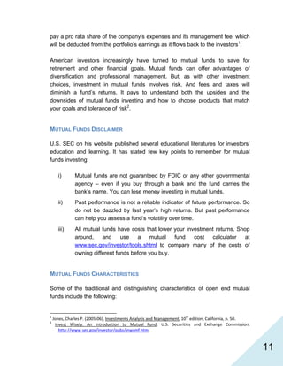   11
pay a pro rata share of the company’s expenses and its management fee, which
will be deducted from the portfolio’s earnings as it flows back to the investors1
.
American investors increasingly have turned to mutual funds to save for
retirement and other financial goals. Mutual funds can offer advantages of
diversification and professional management. But, as with other investment
choices, investment in mutual funds involves risk. And fees and taxes will
diminish a fund’s returns. It pays to understand both the upsides and the
downsides of mutual funds investing and how to choose products that match
your goals and tolerance of risk2
.
MUTUAL FUNDS DISCLAIMER
U.S. SEC on his website published several educational literatures for investors’
education and learning. It has stated few key points to remember for mutual
funds investing:
i) Mutual funds are not guaranteed by FDIC or any other governmental
agency – even if you buy through a bank and the fund carries the
bank’s name. You can lose money investing in mutual funds.
ii) Past performance is not a reliable indicator of future performance. So
do not be dazzled by last year’s high returns. But past performance
can help you assess a fund’s volatility over time.
iii) All mutual funds have costs that lower your investment returns. Shop
around, and use a mutual fund cost calculator at
www.sec.gov/investor/tools.shtml to compare many of the costs of
owning different funds before you buy.
MUTUAL FUNDS CHARACTERISTICS
Some of the traditional and distinguishing characteristics of open end mutual
funds include the following:
                                                            
1
 Jones, Charles P. (2005‐06), Investments Analysis and Management, 10th
 edition, California, p. 50. 
2
  Invest  Wisely:  An  Introduction  to  Mutual  Fund,  U.S.  Securities  and  Exchange  Commission, 
http://www.sec.gov/investor/pubs/inwsmf.htm. 
 
