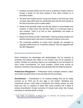   12
Investors purchase shares from the fund or investment company itself (or
through a broker for the fund) instead of from other investors on a
secondary market.
The price that investors pay for mutual fund shares is the fund's per share
net asset value (NAV) plus any shareholder fees that the fund imposes at
the time of purchase (such as sales loads).
Mutual funds generally create and sell new shares to accommodate new
investors. In other words, they sell their shares on a continuous basis to
new investors. There is no limit on their capitalization and keeps on
changing every day.
Mutual fund shares are also "redeemable," meaning existing investors can
sell their shares back to the fund or investment company at any time.
The investment portfolios of mutual funds typically are managed by
separate entities known as "investment advisers" that are registered with
the SEC (Regulator).
ADVANTAGES AND DISADVANTAGES
Every investment has advantages and disadvantages. But it's important to
remember that features that matter to one investor may not be important to
another. Whether any particular feature is an advantage for one will depend on
one’s unique circumstances. For some investors, mutual funds provide an
attractive investment choice because they generally offer the following features1
:
Professional Management — Professional money managers research, select,
and monitor the performance of the securities the fund purchases.
Diversification — Diversification is an investing strategy that can be neatly
summed up as "Don't put all your eggs in one basket." Spreading your
investments across a wide range of companies and industry sectors can help
lower your risk if a company or sector fails. Some investors find it easier to
achieve diversification through ownership of mutual funds rather than through
ownership of individual stocks or bonds.
                                                            
1
  Invest  Wisely:  An  Introduction  to  Mutual  Fund,  U.S.  Securities  and  Exchange  Commission, 
http://www.sec.gov/investor/pubs/inwsmf.htm. 
 