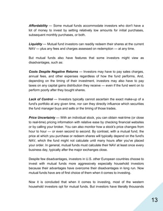   13
Affordability — Some mutual funds accommodate investors who don't have a
lot of money to invest by setting relatively low amounts for initial purchases,
subsequent monthly purchases, or both.
Liquidity — Mutual fund investors can readily redeem their shares at the current
NAV — plus any fees and charges assessed on redemption — at any time.
But mutual funds also have features that some investors might view as
disadvantages, such as:
Costs Despite Negative Returns — Investors may have to pay sales charges,
annual fees, and other expenses regardless of how the fund performs. And,
depending on the timing of their investment, investors may also have to pay
taxes on any capital gains distribution they receive — even if the fund went on to
perform poorly after they bought shares.
Lack of Control — Investors typically cannot ascertain the exact make-up of a
fund's portfolio at any given time, nor can they directly influence which securities
the fund manager buys and sells or the timing of those trades.
Price Uncertainty — With an individual stock, you can obtain real-time (or close
to real-time) pricing information with relative ease by checking financial websites
or by calling your broker. You can also monitor how a stock's price changes from
hour to hour — or even second to second. By contrast, with a mutual fund, the
price at which you purchase or redeem shares will typically depend on the fund's
NAV, which the fund might not calculate until many hours after you've placed
your order. In general, mutual funds must calculate their NAV at least once every
business day, typically after the major exchanges close.
Despite few disadvantages, investors in U.S. other European countries choose to
invest with mutual funds more aggressively especially household investors
because their advantages have overcome their disadvantages in long run. Now
mutual funds have are of first choice of them when it comes to investing.
Now it is concluded that when it comes to investing, most of the western
household investors opt for mutual funds. But investors have literally thousands
 