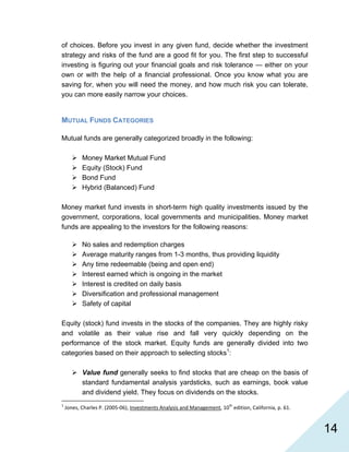   14
of choices. Before you invest in any given fund, decide whether the investment
strategy and risks of the fund are a good fit for you. The first step to successful
investing is figuring out your financial goals and risk tolerance — either on your
own or with the help of a financial professional. Once you know what you are
saving for, when you will need the money, and how much risk you can tolerate,
you can more easily narrow your choices.
MUTUAL FUNDS CATEGORIES
Mutual funds are generally categorized broadly in the following:
Money Market Mutual Fund
Equity (Stock) Fund
Bond Fund
Hybrid (Balanced) Fund
Money market fund invests in short-term high quality investments issued by the
government, corporations, local governments and municipalities. Money market
funds are appealing to the investors for the following reasons:
No sales and redemption charges
Average maturity ranges from 1-3 months, thus providing liquidity
Any time redeemable (being and open end)
Interest earned which is ongoing in the market
Interest is credited on daily basis
Diversification and professional management
Safety of capital
Equity (stock) fund invests in the stocks of the companies. They are highly risky
and volatile as their value rise and fall very quickly depending on the
performance of the stock market. Equity funds are generally divided into two
categories based on their approach to selecting stocks1
:
Value fund generally seeks to find stocks that are cheap on the basis of
standard fundamental analysis yardsticks, such as earnings, book value
and dividend yield. They focus on dividends on the stocks.
                                                            
1
 Jones, Charles P. (2005‐06), Investments Analysis and Management, 10th
 edition, California, p. 61. 
 