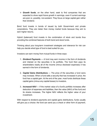   15
Growth funds, on the other hand, seek to find companies that are
expected to show rapid future growth in earnings, even if current earnings
are poor or, possibly, non-existent. They focus on large capital gain rather
than dividend.
Bond fund invests in bonds of issued by both Government and private
corporations. They are riskier than money market funds because they aim to
earn higher returns.
Hybrid (balanced) fund invests in the combination of stock and bonds thus
providing the combined features of both bond and stock funds.
Thinking about your long-term investment strategies and tolerance for risk can
help you decide what type of fund is best suited for you.
Investors can earn money from mutual funds in three ways:
1. Dividend Payments — A fund may earn income in the form of dividends
and interest on the securities in its portfolio. The fund then pays its
shareholders nearly all of the income (minus disclosed expenses) it has
earned in the form of dividends.
2. Capital Gains Distributions — The price of the securities a fund owns
may increase. When a fund sells a security that has increased in price, the
fund has a capital gain. At the end of the year, most funds distribute these
capital gains (minus any capital losses) to investors.
3. Increased NAV — If the market value of a fund's portfolio increases after
deduction of expenses and liabilities, then the value (NAV) of the fund and
its shares increases. The higher NAV reflects the higher value of your
investment.
With respect to dividend payments and capital gains distributions, funds usually
will give you a choice: the fund can send you a check or other form of payment,
 