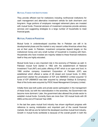   17
MUTUAL FUNDS FOR INSTITUTIONS
They provide efficient tool for institutions including nonfinancial institutions for
cash management and alternative investment vehicle for both short-term and
long-term. Huge portions of employers managed retirement plans are invested
with mutual funds. Financial advisors of investment companies provide advisory
services and suggesting strategies to a large number of households to meet
financial goals.
MUTUAL FUNDS IN PAKISTAN
Mutual funds in underdeveloped countries like in Pakistan are still in its
developmental phase and the market is very nascent unlike Americas where they
are at their peak. In Pakistan, investment companies depend largely on the
institutional money and very small number of household is investing with them.
Households who have invested are majority related to these financial institutions
itself or they are highly educated.
Mutual funds have a very important role in the economy of Pakistan as well. In
Pakistan mutual fund started in 1962 with the establishment of National
Investment Trust (NIT) and public offering of NIT which is an open end fund. In
1966 another company Investment Corporation of Pakistan (ICP) was
established which offered a series of 26 closed end mutual funds. In 2002,
government started the privatization of ICP and ABAMCO Limited acquired 12
funds of ICP (ABAMCO was later acquired by Jahangir Siddiqui & Company).
Rest of the funds were acquired by PICIC Asset Management Company Limited.
Initially there was both public and private sector participation in the management
of these funds, but with the nationalization in the seventies, the Government role
become more dominant. Later, the government also allowed the private sector to
establish mutual funds. Currently there are more than 120 mutual funds with 28
AMCs at the end of Financial Year 2008.
In the last few years mutual fund industry has shown significant progress with
reference to saving mobilization and important part of the overall financial
markets. But still we are far behind the developed countries mutual fund industry.
Growth in mutual funds worldwide is because of the overall growth in both the
 
