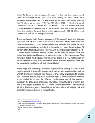   21
Mutual funds have made a spectacular growth in the past three years. Asset
under management as on June 2002 were merely 25 billion which have
increased substantially over the years and as on June 2006, these stood at
Rs.175 billion, as on June 2008 Rs. 300 billion (USD 4 billion) and as at
December 2008 Rs. 175 billion (USD 2.1 billion)1
. There is a massive reduction
of approximately 40 percent, due to the financial crisis which hurt the mutual
funds the greatest. Compare this to India’s approximately USD 63 billion as at
December 20082
, we are a long way behind.
There are twenty eight Assets Management Companies/Investment Advisors
registered with Mutual Funds Association of Pakistan. These companies are
currently managing 121 open and closed end mutual funds. The private sector is
playing an increasingly prominent role in the sector and currently holds about 50
per cent of the total industry size. However, with the impeding privatization of NIT
(a public sector company) holding 50 per cent of the total industry size, the
mutual fund industry will become the exclusive domain of the private sector. This
moving of mutual fund industry into the private sector is a very healthy sign for
the future of the industry. It would boost its growth and new people will come into
the market which will be beneficial for its well being3
.
These days, the increasing innovation in products is helping to cater to the
requirements of all types of investors – risk averse, return orientated as well as
Shariah Complaint investors now having a large array of products to choose
from. However, the industry is still in the dire need of more or different products
in the market to address the different trends/preferences of the investors.
Moreover, the State Bank of Pakistan now allows mutual funds to invest 30 per
cent of their assets abroad or US $ 15 million (whichever is lower)4
. This initiative
will allow fund managers to diversify their portfolios which will mitigate risk and
enhance investor confidence in mutual funds5
.
                                                            
1
 MUFAP Sources, www.mufap.com.pk  
2
 2009, Investment Company Fact Book, 49th Edition, A Review of Trends and Activity in the Investment 
Company Industry, p. 167 
3
 MUFAP , Country Report Pakistan 2007. 
4
 Ibid. 
5
 Ibid. 
 