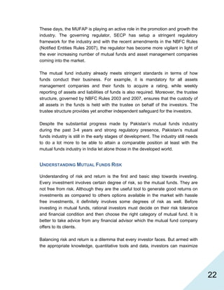  22
These days, the MUFAP is playing an active role in the promotion and growth the
industry. The governing regulator, SECP has setup a stringent regulatory
framework for the industry and with the recent amendments in the NBFC Rules
(Notified Entities Rules 2007), the regulator has become more vigilant in light of
the ever increasing number of mutual funds and asset management companies
coming into the market.
The mutual fund industry already meets stringent standards in terms of how
funds conduct their business. For example, it is mandatory for all assets
management companies and their funds to acquire a rating, while weekly
reporting of assets and liabilities of funds is also required. Moreover, the trustee
structure, governed by NBFC Rules 2003 and 2007, ensures that the custody of
all assets in the funds is held with the trustee on behalf of the investors. The
trustee structure provides yet another independent safeguard for the investors.
Despite the substantial progress made by Pakistan’s mutual funds industry
during the past 3-4 years and strong regulatory presence, Pakistan’s mutual
funds industry is still in the early stages of development. The industry still needs
to do a lot more to be able to attain a comparable position at least with the
mutual funds industry in India let alone those in the developed world.
UNDERSTANDING MUTUAL FUNDS RISK
Understanding of risk and return is the first and basic step towards investing.
Every investment involves certain degree of risk, so the mutual funds. They are
not free from risk. Although they are the useful tool to generate good returns on
investments as compared to others options available in the market with hassle
free investments, it definitely involves some degrees of risk as well. Before
investing in mutual funds, rational investors must decide on their risk tolerance
and financial condition and then choose the right category of mutual fund. It is
better to take advice from any financial advisor which the mutual fund company
offers to its clients.
Balancing risk and return is a dilemma that every investor faces. But armed with
the appropriate knowledge, quantitative tools and data, investors can maximize
 