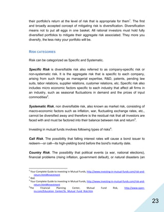   23
their portfolio's return at the level of risk that is appropriate for them1
. The first
and broadly accepted concept of mitigating risk is diversification. Diversification
means not to put all eggs in one basket. All rational investors must hold fully
diversified portfolios to mitigate their aggregate risk associated. They more you
diversify, the less risky your portfolio will be.
RISK CATEGORIES
Risk can be categorized as Specific and Systematic.
Specific Risk is diversifiable risk also referred to as company-specific risk or
non-systematic risk. It is the aggregate risk that is specific to each company,
arising from such things as managerial expertise, R&D, patents, pending law
suits, labor relations, supplier relations, customer relations, etc. Specific risk also
includes micro economic factors specific to each industry that affect all firms in
an industry, such as seasonal fluctuations in demand and the prices of input
commodities2
.
Systematic Risk, non diversifiable risk, also known as market risk, consisting of
macro-economic factors such as inflation, war, fluctuating exchange rates, etc.,
cannot be diversified away and therefore is the residual risk that all investors are
faced with and must be factored into their balance between risk and return3
.
Investing in mutual funds involves following types of risks4
:
Call Risk. The possibility that falling interest rates will cause a bond issuer to
redeem—or call—its high-yielding bond before the bond's maturity date.
Country Risk. The possibility that political events (a war, national elections),
financial problems (rising inflation, government default), or natural disasters (an
                                                            
1
 Your Complete Guide to investing in Mutual Funds, http://www.investing‐in‐mutual‐funds.com/risk‐and‐
return.html#investment 
2
 Ibid. 
3
 Your Complete Guide to investing in Mutual Funds, http://www.investing‐in‐mutual‐funds.com/risk‐and‐
return.html#investment 
4
The  Financial  Planning  Center,  Mutual  Fund  Risk,  http://www.open‐
ira.com/Education_Center/3c_Mutual_Fund_Risk.htm  
 
