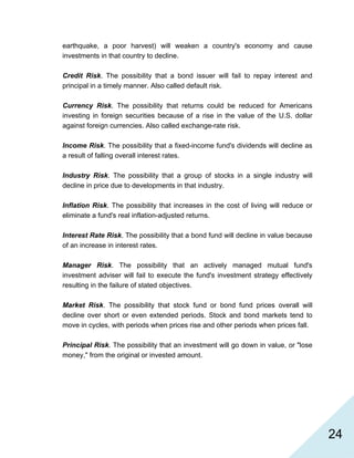   24
earthquake, a poor harvest) will weaken a country's economy and cause
investments in that country to decline.
Credit Risk. The possibility that a bond issuer will fail to repay interest and
principal in a timely manner. Also called default risk.
Currency Risk. The possibility that returns could be reduced for Americans
investing in foreign securities because of a rise in the value of the U.S. dollar
against foreign currencies. Also called exchange-rate risk.
Income Risk. The possibility that a fixed-income fund's dividends will decline as
a result of falling overall interest rates.
Industry Risk. The possibility that a group of stocks in a single industry will
decline in price due to developments in that industry.
Inflation Risk. The possibility that increases in the cost of living will reduce or
eliminate a fund's real inflation-adjusted returns.
Interest Rate Risk. The possibility that a bond fund will decline in value because
of an increase in interest rates.
Manager Risk. The possibility that an actively managed mutual fund's
investment adviser will fail to execute the fund's investment strategy effectively
resulting in the failure of stated objectives.
Market Risk. The possibility that stock fund or bond fund prices overall will
decline over short or even extended periods. Stock and bond markets tend to
move in cycles, with periods when prices rise and other periods when prices fall.
Principal Risk. The possibility that an investment will go down in value, or "lose
money," from the original or invested amount.
 