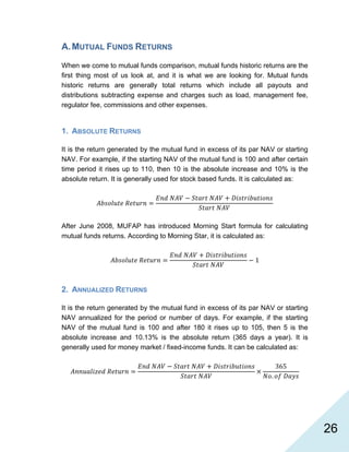   26
A.MUTUAL FUNDS RETURNS
When we come to mutual funds comparison, mutual funds historic returns are the
first thing most of us look at, and it is what we are looking for. Mutual funds
historic returns are generally total returns which include all payouts and
distributions subtracting expense and charges such as load, management fee,
regulator fee, commissions and other expenses.
1. ABSOLUTE RETURNS
It is the return generated by the mutual fund in excess of its par NAV or starting
NAV. For example, if the starting NAV of the mutual fund is 100 and after certain
time period it rises up to 110, then 10 is the absolute increase and 10% is the
absolute return. It is generally used for stock based funds. It is calculated as:
After June 2008, MUFAP has introduced Morning Start formula for calculating
mutual funds returns. According to Morning Star, it is calculated as:
1
2. ANNUALIZED RETURNS
It is the return generated by the mutual fund in excess of its par NAV or starting
NAV annualized for the period or number of days. For example, if the starting
NAV of the mutual fund is 100 and after 180 it rises up to 105, then 5 is the
absolute increase and 10.13% is the absolute return (365 days a year). It is
generally used for money market / fixed-income funds. It can be calculated as:
365
.
 