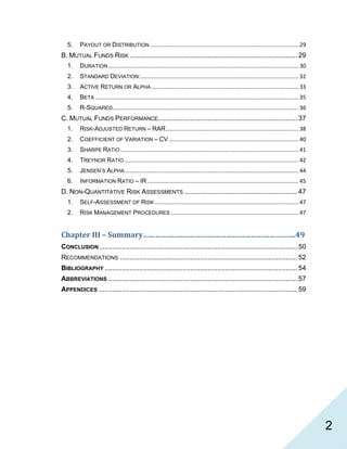   2
5.  PAYOUT OR DISTRIBUTION ............................................................................................... 29 
B. MUTUAL FUNDS RISK ........................................................................................ 29 
1.  DURATION .......................................................................................................................... 30 
2.  STANDARD DEVIATION: ..................................................................................................... 32 
3.  ACTIVE RETURN OR ALPHA .............................................................................................. 33 
4.  BETA .................................................................................................................................. 35 
5.  R-SQUARED ....................................................................................................................... 36 
C. MUTUAL FUNDS PERFORMANCE......................................................................... 37 
1.  RISK-ADJUSTED RETURN – RAR ..................................................................................... 38 
2.  COEFFICIENT OF VARIATION – CV ................................................................................... 40 
3.  SHARPE RATIO .................................................................................................................. 41 
4.  TREYNOR RATIO ................................................................................................................ 42 
5.  JENSEN’S ALPHA ............................................................................................................... 44 
6.  INFORMATION RATIO – IR ................................................................................................. 45 
D. NON-QUANTITATIVE RISK ASSESSMENTS ........................................................... 47 
1.  SELF-ASSESSMENT OF RISK ............................................................................................ 47 
2.  RISK MANAGEMENT PROCEDURES .................................................................................. 47 
Chapter III – Summary………………..……………………………………………….49 
CONCLUSION........................................................................................................ 50 
RECOMMENDATIONS ............................................................................................. 52 
BIBLIOGRAPHY ..................................................................................................... 54 
ABBREVIATIONS ................................................................................................... 57 
APPENDICES ........................................................................................................ 59 
 