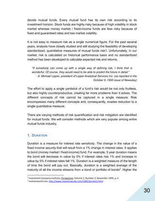   30
decide mutual funds. Every mutual fund has its own risk according to its
investment horizon. Stock funds are highly risky because of high volatility in stock
market whereas money market / fixed-income funds are less risky because of
fixed and guaranteed rates and low market volatility.
It is not easy to measure risk as a single numerical figure. For the past several
years, analysts have closely studied and still studying the feasibility of developing
standardized, quantitative measures of mutual funds risk1. Unfortunately, in our
market, risk is calculated on historical performance basis and no standardized
method has been developed to calculate expected risk and returns.
“If somebody can come up with a single way of defining risk, I think that is
wonderful. Of course, they would need to be able to predict the future in detail.”
A. Michael Lipper, president of Lipper Analytical Services Inc. (as reported in the
October 9, 1995 issue of Newsday)
The effort to apply a single yardstick of a fund’s risk would be not only fruitless,
but also highly counterproductive, creating far more problems than it solves. The
different concepts of risk cannot be captured in a single measure. Risk
encompasses many different concepts and, consequently, evades reduction to a
single quantitative measure.
There are varying methods of risk quantification and risk mitigation are identified
for mutual funds. We will consider methods which are very popular among entire
mutual funds industry.
1. DURATION
Duration is a measure for interest rate sensitivity. The change in the value of a
fixed income security that will result from a 1% change in interest rates. It applies
to bond (money market / fixed-income) fund. For example, 5 year duration means
the bond will decrease in value by 5% if interest rates rise 1% and increase in
value by 5% if interest rates fall 1%. Duration is a weighted measure of the length
of time the bond will pay out. Basically, duration is a weighted average of the
maturity of all the income streams from a bond or portfolio of bonds2
. Higher the
                                                            
1
 Investment Company Institute, Perspective, Volume 1, Number 2, November 1995, p. 6 
2
 Investorword.com, http://www.investorwords.com/1602/duration.html 
 