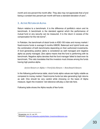   33
month and one percent the month after. They also may not appreciate that a fund
losing a constant two percent per month will have a standard deviation of zero1
.
3. ACTIVE RETURN OR ALPHA
Return relative to a benchmark. It is the difference of portfolio’s return and its
benchmark. A benchmark is the standard against which the performance of
mutual fund or any security can be measured. It is the return in excess of the
compensation for the risk borne2
.
In Pakistan, the benchmark of stock funds is KSE-100 index and money market /
fixed-income funds is average 6 months KIBOR. Balanced and hybrid funds use
the combination of both benchmarks depending on their authorized investments.
A fund generating positive alpha is considered as well managed and negative
alpha as poorly managed. Zero alpha means that the fund is performing with its
benchmark. Negative alpha denotes that the fund manager failed to beat even its
benchmark. This ratio translates that the investors must choose among the funds
having high positive alpha.
In the following performance table, stock funds alpha values are highly volatile as
compared to money market / fixed-income funds but also generating high returns
as well. One should be very careful while choosing on the basis of Alpha
measure. Again the investors’ risk tolerance will play a vital role here.
Following table shows the Alpha results of few funds:
                                                            
1
 Perspective, op. cit., pp. 8‐9 
2
 Wikipedia, http://en.wikipedia.org/wiki/Alpha_(investment)#column‐one  
 