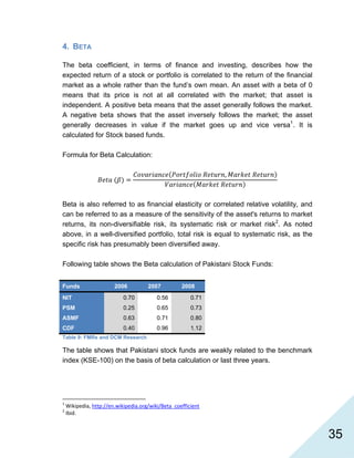   35
4. BETA
The beta coefficient, in terms of finance and investing, describes how the
expected return of a stock or portfolio is correlated to the return of the financial
market as a whole rather than the fund’s own mean. An asset with a beta of 0
means that its price is not at all correlated with the market; that asset is
independent. A positive beta means that the asset generally follows the market.
A negative beta shows that the asset inversely follows the market; the asset
generally decreases in value if the market goes up and vice versa1
. It is
calculated for Stock based funds.
Formula for Beta Calculation:
,
Beta is also referred to as financial elasticity or correlated relative volatility, and
can be referred to as a measure of the sensitivity of the asset's returns to market
returns, its non-diversifiable risk, its systematic risk or market risk2
. As noted
above, in a well-diversified portfolio, total risk is equal to systematic risk, as the
specific risk has presumably been diversified away.
Following table shows the Beta calculation of Pakistani Stock Funds:
Funds 2006 2007 2008
NIT 0.70 0.56 0.71
PSM 0.25 0.65 0.73
ASMF 0.63 0.71 0.80
CDF 0.40 0.96 1.12
Table 9: FMRs and DCM Research
The table shows that Pakistani stock funds are weakly related to the benchmark
index (KSE-100) on the basis of beta calculation or last three years.
                                                            
1
 Wikipedia, http://en.wikipedia.org/wiki/Beta_coefficient  
2
 Ibid. 
 