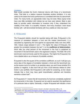   36
Limitation
Beta would correlate the fund’s historical returns with those of a benchmark
index. That beta is a relative measure illustrates another limitation: it is only
useful to the extent the fund’s performance is correlated with that of a benchmark
index. For many funds, an appropriate index may not exist. Many equity funds
have very little correlation with indices (as we have seen above). Beta is also
likely to provide useful information to investors only if they understand the
volatility of the index. It is doubtful, however, that many investors—even those
familiar with—will demonstrate familiarity with how volatile an index has been1
.
5. R-SQUARED
The R-squared statistic should be reported along with beta. R-Squared is the
measure of correlation between a fund and the market (benchmark). It is
calculated by regressing the fund against an appropriate index over time (KSE-
100). Values range between 0 and 1. The higher the value of R-Square, the
greater the correlation between the two2
. It is the coefficient of determination,
which tells you what percent of the movement in the fund is explained by
movement in the benchmark used in the regression analysis. The KSE-100 is the
benchmark most commonly used for this purpose. The higher the R-squared, the
more reliable beta is as a measure of probable variation.
R-squared is also the square of the correlation coefficient, as such it will give you
some idea of the degree of correlation between a fund and the benchmark but,
as the square root of a number is an absolute value, you won't know whether R is
positive or negative. It also won't tell you how a fund behaves relative to other
funds in your portfolio. But R-squared is still useful for screening, as low values
indicate that a fund may have good diversification potential and therefore
warrants a closer look3
.
An R-squared of 1 means that all movements of a fund are completely explained
by movements in the index. R-squared can be used to ascertain the significance
of a particular beta or alpha. Generally, a higher R-squared will indicate a more
                                                            
1
 Perspective, Investment Company Institute, Volume 1, Number 2, November 1995, p. 10. 
2
 Morningstar.com, http://www.morningstar.com/invglossary/r_squared_definition_what_is.aspx  
3
 Your Complete Guide to Investing in Mutual funds, http://www.investing‐in‐mutual‐funds.com/mutual‐
fund‐risk.html  
 