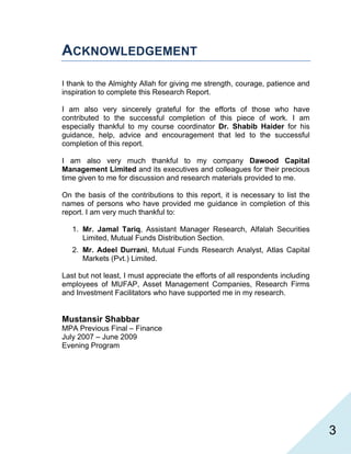   3
ACKNOWLEDGEMENT
I thank to the Almighty Allah for giving me strength, courage, patience and
inspiration to complete this Research Report.
I am also very sincerely grateful for the efforts of those who have
contributed to the successful completion of this piece of work. I am
especially thankful to my course coordinator Dr. Shabib Haider for his
guidance, help, advice and encouragement that led to the successful
completion of this report.
I am also very much thankful to my company Dawood Capital
Management Limited and its executives and colleagues for their precious
time given to me for discussion and research materials provided to me.
On the basis of the contributions to this report, it is necessary to list the
names of persons who have provided me guidance in completion of this
report. I am very much thankful to:
1. Mr. Jamal Tariq, Assistant Manager Research, Alfalah Securities
Limited, Mutual Funds Distribution Section.
2. Mr. Adeel Durrani, Mutual Funds Research Analyst, Atlas Capital
Markets (Pvt.) Limited.
Last but not least, I must appreciate the efforts of all respondents including
employees of MUFAP, Asset Management Companies, Research Firms
and Investment Facilitators who have supported me in my research.
Mustansir Shabbar
MPA Previous Final – Finance
July 2007 – June 2009
Evening Program
 
