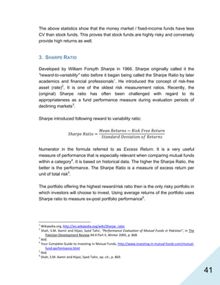   41
The above statistics show that the money market / fixed-income funds have less
CV than stock funds. This proves that stock funds are highly risky and conversely
provide high returns as well.
3. SHARPE RATIO
Developed by William Forsyth Sharpe in 1966. Sharpe originally called it the
"reward-to-variability" ratio before it began being called the Sharpe Ratio by later
academics and financial professionals1
. He introduced the concept of risk-free
asset (rate)2
. It is one of the oldest risk measurement ratios. Recently, the
(original) Sharpe ratio has often been challenged with regard to its
appropriateness as a fund performance measure during evaluation periods of
declining markets3
.
Sharpe introduced following reward to variability ratio:
Numerator in the formula referred to as Excess Return. It is a very useful
measure of performance that is especially relevant when comparing mutual funds
within a category4
. It is based on historical data. The higher the Sharpe Ratio, the
better is the performance. The Sharpe Ratio is a measure of excess return per
unit of total risk5
.
The portfolio offering the highest reward/risk ratio then is the only risky portfolio in
which investors will choose to invest. Using average returns of the portfolio uses
Sharpe ratio to measure ex-post portfolio performance6
.
                                                            
1
 Wikipedia.org, http://en.wikipedia.org/wiki/Sharpe_ratio  
2
 Shah, S.M. Aamir and Hijazi, Syed Tahir, “Performance Evaluation of Mutual Funds in Pakistan”, in The 
Pakistan Development Review 44:4 Part II, Winter 2005, p. 868. 
3
 Ibid. 
4
 Your Complete Guide to Investing in Mutual Funds, http://www.investing‐in‐mutual‐funds.com/mutual‐
fund‐performance.html  
5
 Ibid. 
6
 Shah, S.M. Aamir and Hijazi, Syed Tahir, op. cit., p. 869. 
 