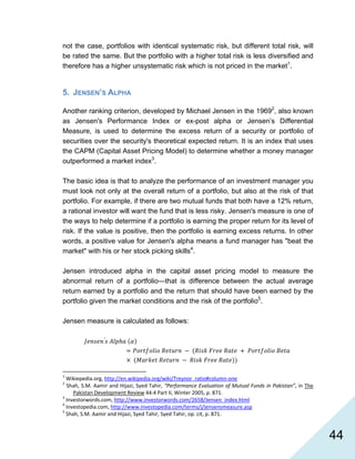   44
not the case, portfolios with identical systematic risk, but different total risk, will
be rated the same. But the portfolio with a higher total risk is less diversified and
therefore has a higher unsystematic risk which is not priced in the market1
.
5. JENSEN’S ALPHA
Another ranking criterion, developed by Michael Jensen in the 19692
, also known
as Jensen's Performance Index or ex-post alpha or Jensen’s Differential
Measure, is used to determine the excess return of a security or portfolio of
securities over the security's theoretical expected return. It is an index that uses
the CAPM (Capital Asset Pricing Model) to determine whether a money manager
outperformed a market index3
.
The basic idea is that to analyze the performance of an investment manager you
must look not only at the overall return of a portfolio, but also at the risk of that
portfolio. For example, if there are two mutual funds that both have a 12% return,
a rational investor will want the fund that is less risky. Jensen's measure is one of
the ways to help determine if a portfolio is earning the proper return for its level of
risk. If the value is positive, then the portfolio is earning excess returns. In other
words, a positive value for Jensen's alpha means a fund manager has "beat the
market" with his or her stock picking skills4
.
Jensen introduced alpha in the capital asset pricing model to measure the
abnormal return of a portfolio—that is difference between the actual average
return earned by a portfolio and the return that should have been earned by the
portfolio given the market conditions and the risk of the portfolio5
.
Jensen measure is calculated as follows:
′
                                                            
1
 Wikiepedia.org, http://en.wikipedia.org/wiki/Treynor_ratio#column‐one  
2
 Shah, S.M. Aamir and Hijazi, Syed Tahir, “Performance Evaluation of Mutual Funds in Pakistan”, in The 
Pakistan Development Review 44:4 Part II, Winter 2005, p. 871. 
3
 Investorwords.com, http://www.investorwords.com/2658/Jensen_index.html  
4
 Investopedia.com, http://www.investopedia.com/terms/j/jensensmeasure.asp  
5
 Shah, S.M. Aamir and Hijazi, Syed Tahir, Syed Tahir, op. cit, p. 871. 
 