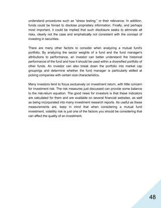   48
understand procedures such as “stress testing,” or their relevance. In addition,
funds could be forced to disclose proprietary information. Finally, and perhaps
most important, it could be implied that such disclosure seeks to eliminate all
risks, clearly not the case and emphatically not consistent with the concept of
investing in securities.
There are many other factors to consider when analyzing a mutual fund's
portfolio. By analyzing the sector weights of a fund and the fund manager's
attributions to performance, an investor can better understand the historical
performance of the fund and how it should be used within a diversified portfolio of
other funds. An investor can also break down the portfolio into market cap
groupings and determine whether the fund manager is particularly skilled at
picking companies with certain size characteristics.
Many investors tend to focus exclusively on investment return, with little concern
for investment risk. The risk measures just discussed can provide some balance
to the risk-return equation. The good news for investors is that these indicators
are calculated for them and are available on several financial websites, as well
as being incorporated into many investment research reports. As useful as these
measurements are, keep in mind that when considering a mutual fund
investment, volatility risk is just one of the factors you should be considering that
can affect the quality of an investment.
 