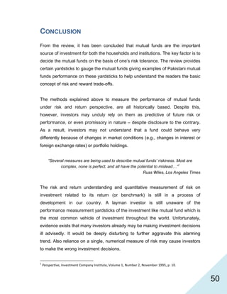   50
CONCLUSION
From the review, it has been concluded that mutual funds are the important
source of investment for both the households and institutions. The key factor is to
decide the mutual funds on the basis of one’s risk tolerance. The review provides
certain yardsticks to gauge the mutual funds giving examples of Pakistani mutual
funds performance on these yardsticks to help understand the readers the basic
concept of risk and reward trade-offs.
The methods explained above to measure the performance of mutual funds
under risk and return perspective, are all historically based. Despite this,
however, investors may unduly rely on them as predictive of future risk or
performance, or even promissory in nature – despite disclosure to the contrary.
As a result, investors may not understand that a fund could behave very
differently because of changes in market conditions (e.g., changes in interest or
foreign exchange rates) or portfolio holdings.
“Several measures are being used to describe mutual funds’ riskiness. Most are
complex, none is perfect, and all have the potential to mislead…”1
Russ Wiles, Los Angeles Times
The risk and return understanding and quantitative measurement of risk on
investment related to its return (or benchmark) is still in a process of
development in our country. A layman investor is still unaware of the
performance measurement yardsticks of the investment like mutual fund which is
the most common vehicle of investment throughout the world. Unfortunately,
evidence exists that many investors already may be making investment decisions
ill advisedly. It would be deeply disturbing to further aggravate this alarming
trend. Also reliance on a single, numerical measure of risk may cause investors
to make the wrong investment decisions.
                                                            
1
 Perspective, Investment Company Institute, Volume 1, Number 2, November 1995, p. 10. 
 